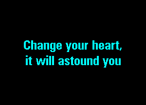 Change your heart,

it will astound you