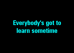 Everybody's got to

learn sometime