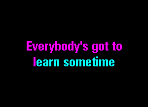 Everybody's got to

learn sometime