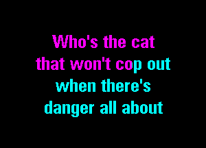 Who's the cat
that won't cop out

when there's
danger all about