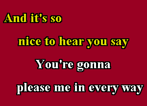 And it's so
nice to hear you say

Y ou're gonna

please me in every way