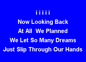 Now Looking Back
At All We Planned

We Let So Many Dreams
Just Slip Through Our Hands