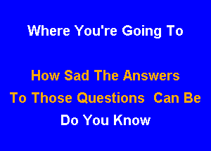 Where You're Going To

How Sad The Answers
To Those Questions Can Be
Do You Know