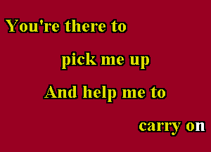 Y ou're there to

pick me up

And help me to

early on