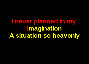 I never planned in my
imagination

A situation so heavenly
