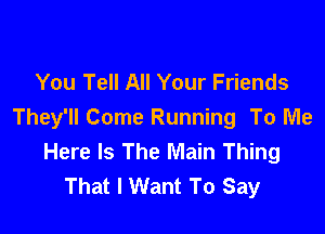 You Tell All Your Friends

They'll Come Running To Me
Here Is The Main Thing
That I Want To Say