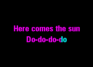 Here comes the sun

Do-do-do-do