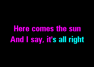 Here comes the sun

And I say. it's all right