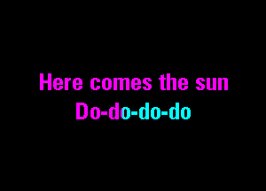 Here comes the sun

Do-do-do-do