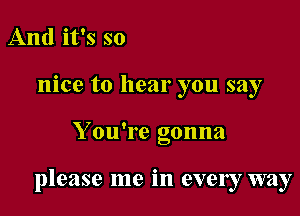 And it's so
nice to hear you say

Y ou're gonna

please me in every way