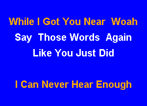 While I Got You Near Woah
Say Those Words Again
Like You Just Did

I Can Never Hear Enough