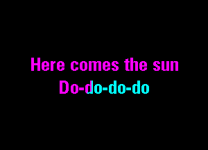 Here comes the sun

Do-do-do-do