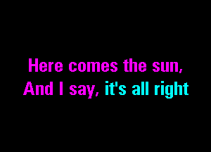 Here comes the sun,

And I say. it's all right