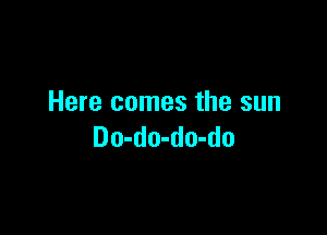 Here comes the sun

Do-do-do-do