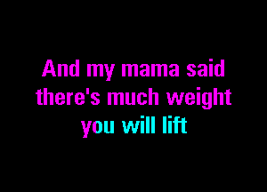And my mama said

there's much weight
you will lift