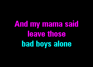 And my mama said

leave those
bad boys alone