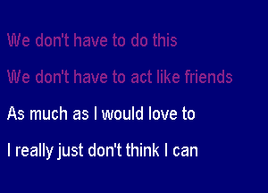 As much as I would love to

I really just don't think I can