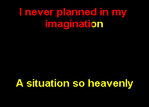 I never planned in my
imagination

A situation so heavenly