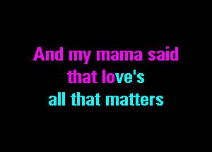And my mama said

that Iove's
all that matters