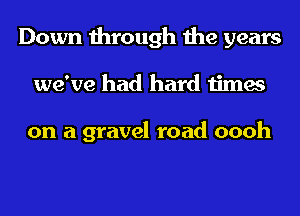 Down through the years
we've had hard times

on a gravel road oooh