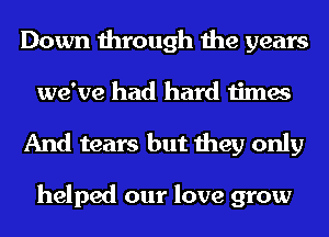 Down through the years
we've had hard times

And tears but they only

helped our love grow