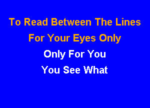 To Read Between The Lines
For Your Eyes Only

Only For You
You See What