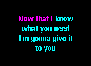 Now that I know
what you need

I'm gonna give it
to you