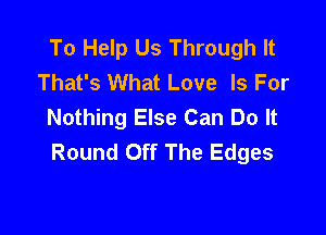 To Help Us Through It
That's What Love Is For
Nothing Else Can Do It

Round Off The Edges
