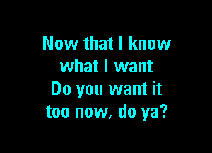 Now that I know
what I want

Do you want it
too now, do ya?