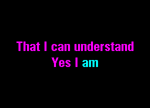 That I can understand

Yes I am