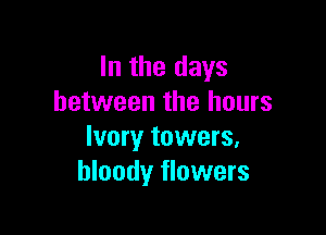 In the days
between the hours

Ivory towers,
bloody flowers
