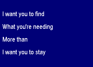 I want you to find

What you're needing

More than

lwant you to stay