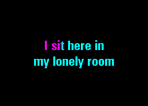 I sit here in

my lonely room