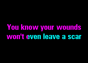 You know your wounds

won't even leave a scar