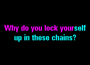 Why do you lock yourself

up in these chains?