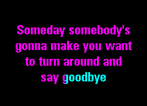 Someday somehody's
gonna make you want

to turn around and
say goodbye