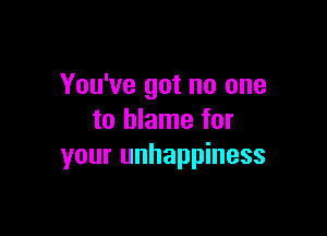 You've got no one

to blame for
your unhappiness