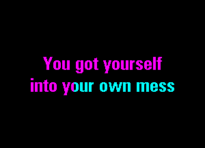 You got yourself

into your own mess