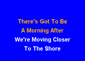 There's Got To Be
A Morning After

We're Moving Closer
To The Shore