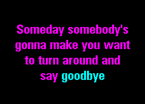 Someday somehody's
gonna make you want

to turn around and
say goodbye