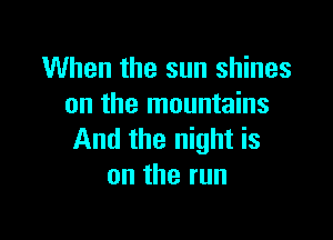 When the sun shines
on the mountains

And the night is
ontherun