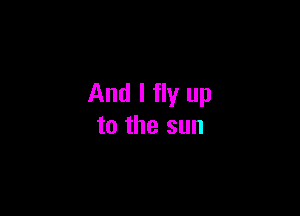 And I fly up

to the sun