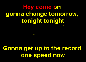 Hey come on
gonna change tomorrow,
tonight tonight

Gonna get up to the record
one speed now