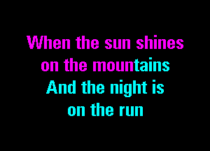 When the sun shines
on the mountains

And the night is
ontherun