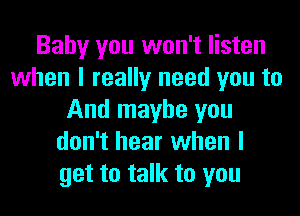 Baby you won't listen
when I really need you to
And maybe you
don't hear when I
get to talk to you