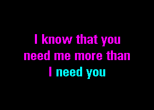 I know that you

need me more than
I need you