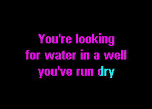 You're looking

for water in a well
you've run dry