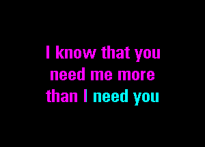 I know that you

need me more
than I need you