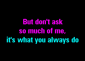 But don't ask

so much of me,
it's what you always do