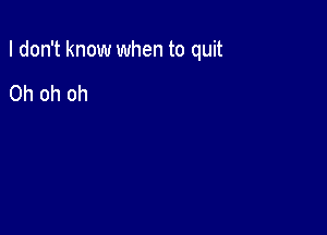 I don't know when to quit

Oh oh oh